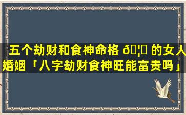 五个劫财和食神命格 🦄 的女人婚姻「八字劫财食神旺能富贵吗」
